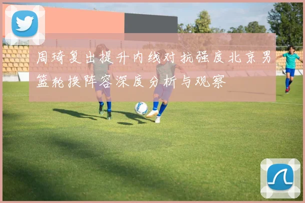 周琦复出提升内线对抗强度北京男篮轮换阵容深度分析与观察